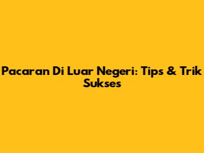 Pacaran Di Luar Negeri: Tips & Trik Sukses