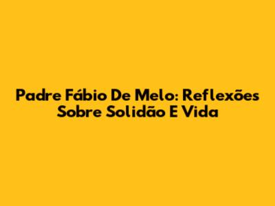 Padre Fábio De Melo: Reflexões Sobre Solidão E Vida