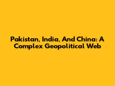 Pakistan, India, And China: A Complex Geopolitical Web