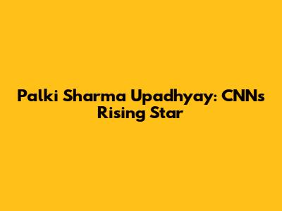 Palki Sharma Upadhyay: CNN's Rising Star