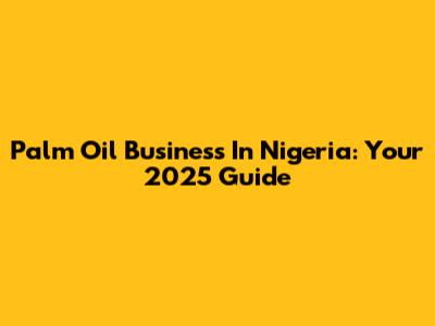 Palm Oil Business In Nigeria: Your 2025 Guide