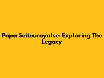 Papa Seitouroyalse: Exploring The Legacy