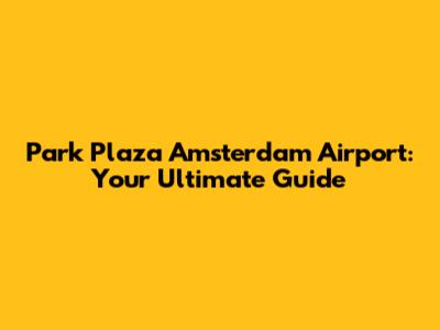Park Plaza Amsterdam Airport: Your Ultimate Guide