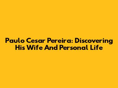 Paulo Cesar Pereira: Discovering His Wife And Personal Life