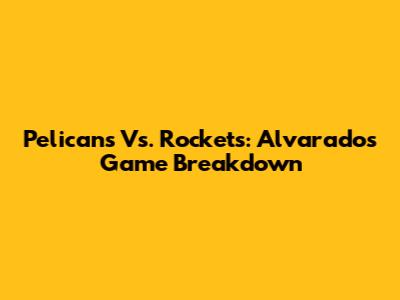 Pelicans Vs. Rockets: Alvarado's Game Breakdown