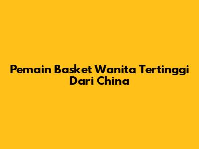 Pemain Basket Wanita Tertinggi Dari China