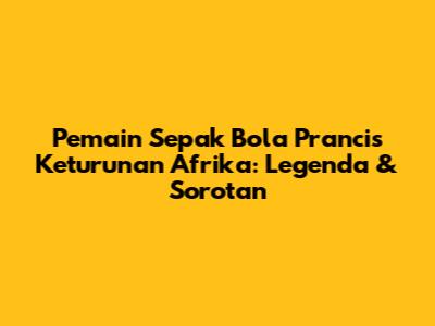Pemain Sepak Bola Prancis Keturunan Afrika: Legenda & Sorotan