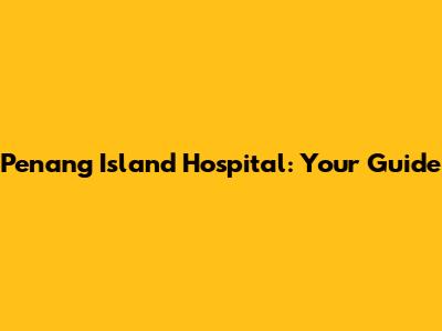Penang Island Hospital: Your Guide