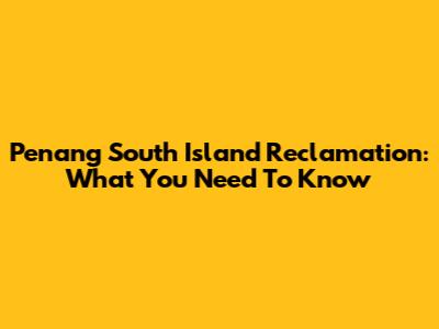Penang South Island Reclamation: What You Need To Know
