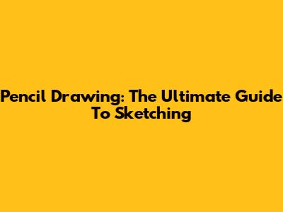 Pencil Drawing: The Ultimate Guide To Sketching