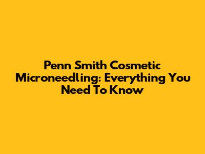 Penn Smith Cosmetic Microneedling: Everything You Need To Know