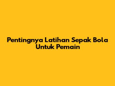 Pentingnya Latihan Sepak Bola Untuk Pemain
