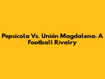 Pepsicola Vs. Unión Magdalena: A Football Rivalry