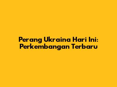Perang Ukraina Hari Ini: Perkembangan Terbaru