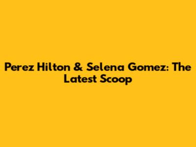 Perez Hilton & Selena Gomez: The Latest Scoop