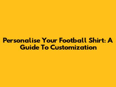 Personalise Your Football Shirt: A Guide To Customization
