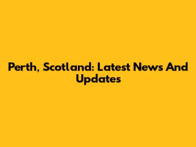 Perth, Scotland: Latest News And Updates