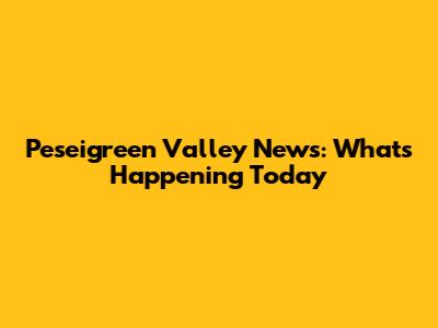 Peseigreen Valley News: What's Happening Today
