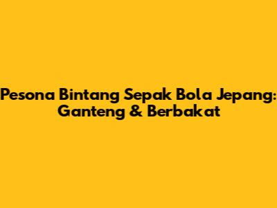 Pesona Bintang Sepak Bola Jepang: Ganteng & Berbakat
