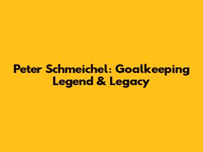 Peter Schmeichel: Goalkeeping Legend & Legacy