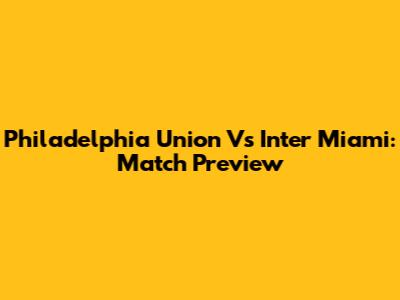 Philadelphia Union Vs Inter Miami: Match Preview