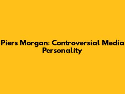 Piers Morgan: Controversial Media Personality