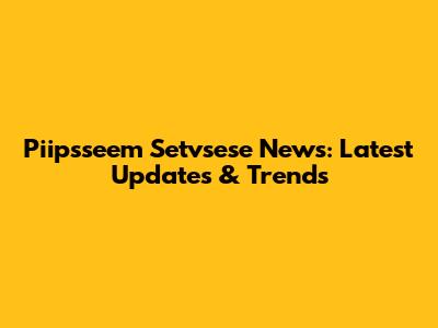 Piipsseem Setvsese News: Latest Updates & Trends
