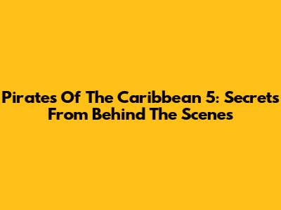 Pirates Of The Caribbean 5: Secrets From Behind The Scenes