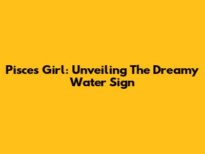 Pisces Girl: Unveiling The Dreamy Water Sign