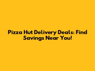 Pizza Hut Delivery Deals: Find Savings Near You!
