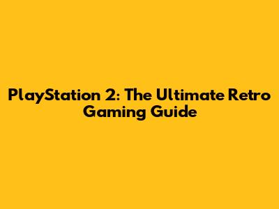 PlayStation 2: The Ultimate Retro Gaming Guide