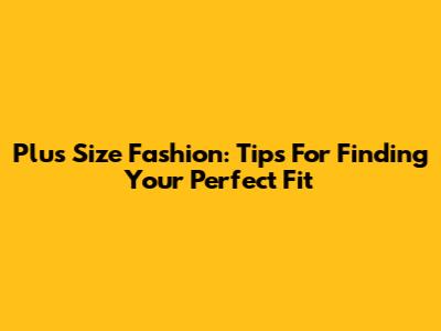 Plus Size Fashion: Tips For Finding Your Perfect Fit