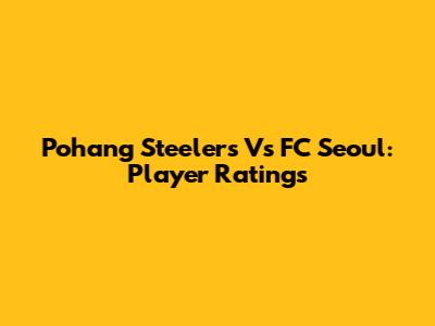 Pohang Steelers Vs FC Seoul: Player Ratings