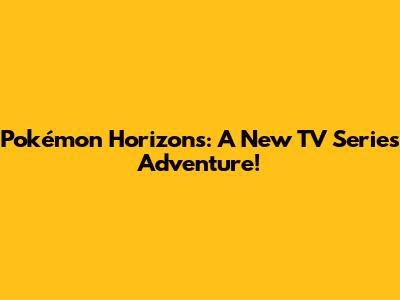 Pokémon Horizons: A New TV Series Adventure!