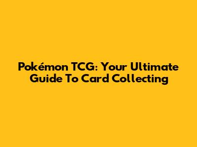 Pokémon TCG: Your Ultimate Guide To Card Collecting