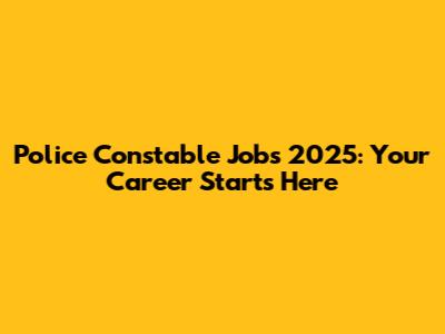 Police Constable Jobs 2025: Your Career Starts Here