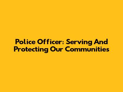 Police Officer: Serving And Protecting Our Communities