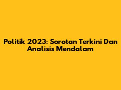 Politik 2023: Sorotan Terkini Dan Analisis Mendalam