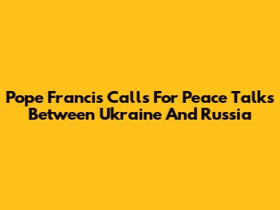Pope Francis Calls For Peace Talks Between Ukraine And Russia
