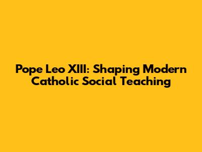 Pope Leo XIII: Shaping Modern Catholic Social Teaching