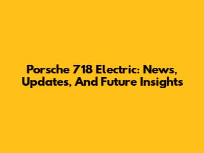 Porsche 718 Electric: News, Updates, And Future Insights