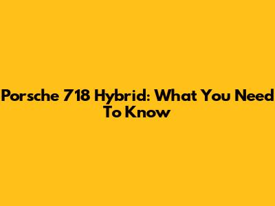 Porsche 718 Hybrid: What You Need To Know