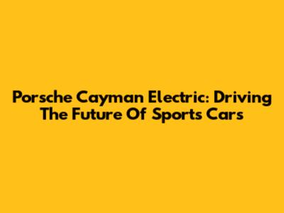 Porsche Cayman Electric: Driving The Future Of Sports Cars