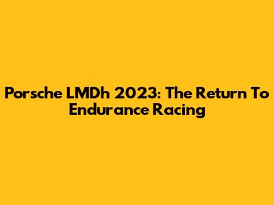 Porsche LMDh 2023: The Return To Endurance Racing