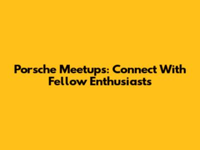 Porsche Meetups: Connect With Fellow Enthusiasts