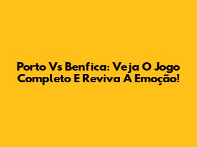 Porto Vs Benfica: Veja O Jogo Completo E Reviva A Emoção!