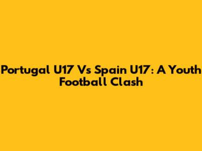 Portugal U17 Vs Spain U17: A Youth Football Clash