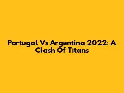 Portugal Vs Argentina 2022: A Clash Of Titans