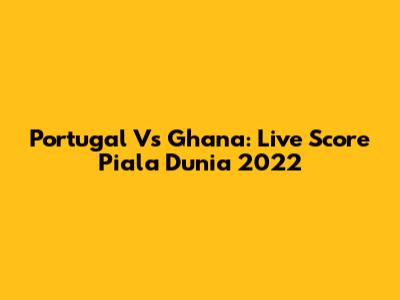 Portugal Vs Ghana: Live Score Piala Dunia 2022