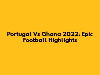 Portugal Vs Ghana 2022: Epic Football Highlights